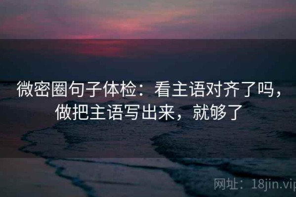 微密圈句子体检：看主语对齐了吗，做把主语写出来，就够了