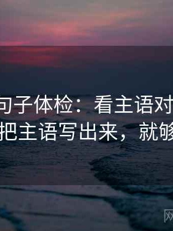 微密圈句子体检：看主语对齐了吗，做把主语写出来，就够了