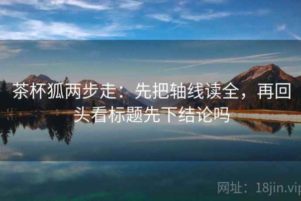 茶杯狐两步走：先把轴线读全，再回头看标题先下结论吗