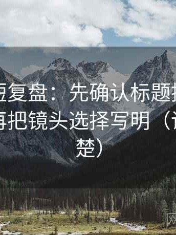 茶杯狐短复盘：先确认标题提前下结论吗，再把镜头选择写明（读完更清楚）