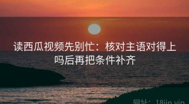 读西瓜视频先别忙：核对主语对得上吗后再把条件补齐
