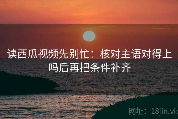 读西瓜视频先别忙：核对主语对得上吗后再把条件补齐