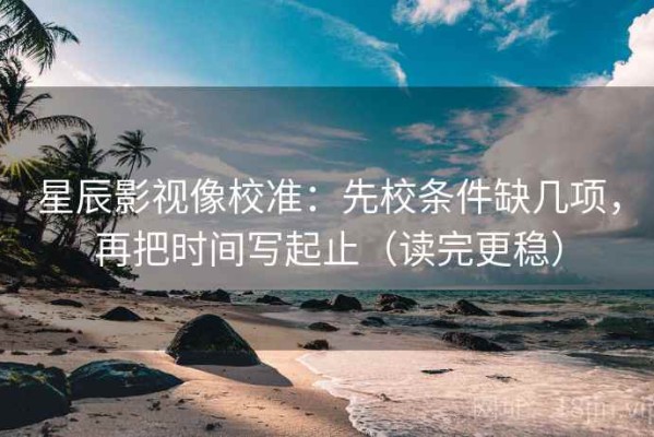 星辰影视像校准：先校条件缺几项，再把时间写起止（读完更稳）