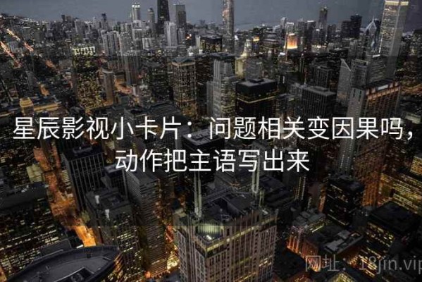 星辰影视小卡片：问题相关变因果吗，动作把主语写出来