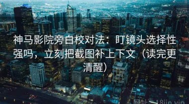 神马影院旁白校对法：盯镜头选择性强吗，立刻把截图补上下文（读完更清醒）