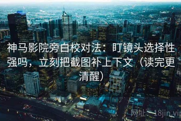 神马影院旁白校对法：盯镜头选择性强吗，立刻把截图补上下文（读完更清醒）