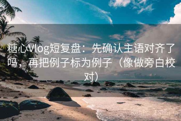 糖心Vlog短复盘：先确认主语对齐了吗，再把例子标为例子（像做旁白校对）