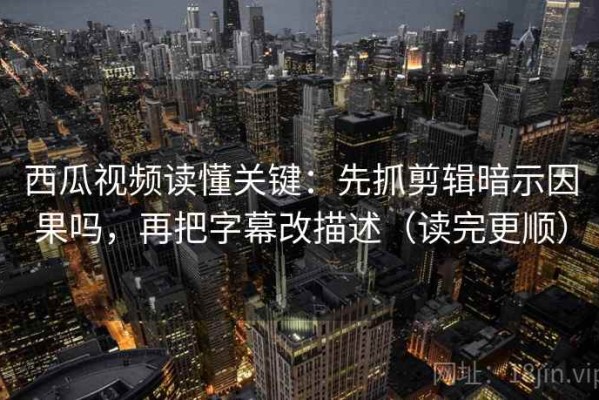 西瓜视频读懂关键：先抓剪辑暗示因果吗，再把字幕改描述（读完更顺）