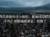 西瓜视频句子小体检：看轴线动起点了吗，做把轴线读全，就够了