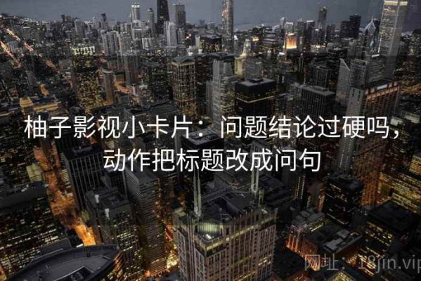 柚子影视小卡片：问题结论过硬吗，动作把标题改成问句