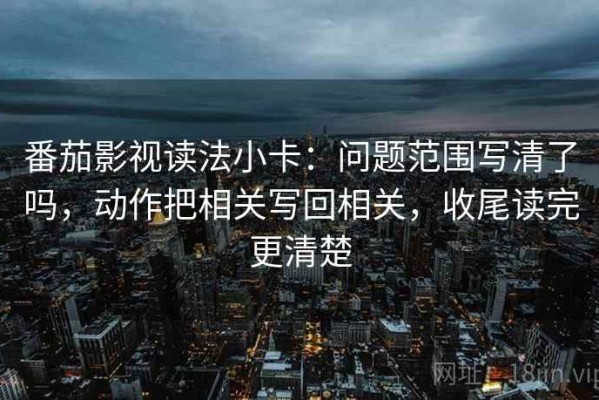 番茄影视读法小卡：问题范围写清了吗，动作把相关写回相关，收尾读完更清楚