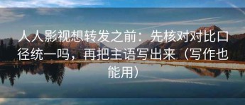 人人影视想转发之前：先核对对比口径统一吗，再把主语写出来（写作也能用）