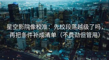 星空影院像校准：先校段落越级了吗，再把条件补成清单（不费劲但管用）