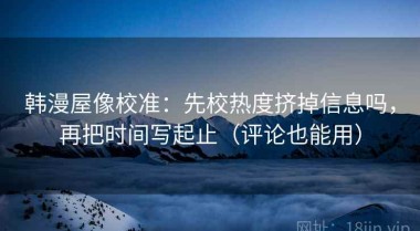 韩漫屋像校准：先校热度挤掉信息吗，再把时间写起止（评论也能用）