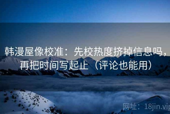 韩漫屋像校准：先校热度挤掉信息吗，再把时间写起止（评论也能用）