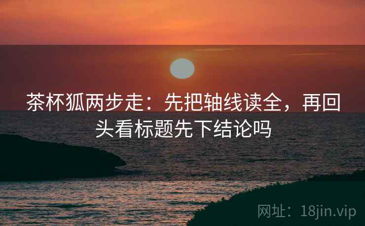 茶杯狐两步走:先把轴线读全,再回头看标题先下结论吗 茶杯狐两步走:先把轴线读全,再回头看标题先下结论吗