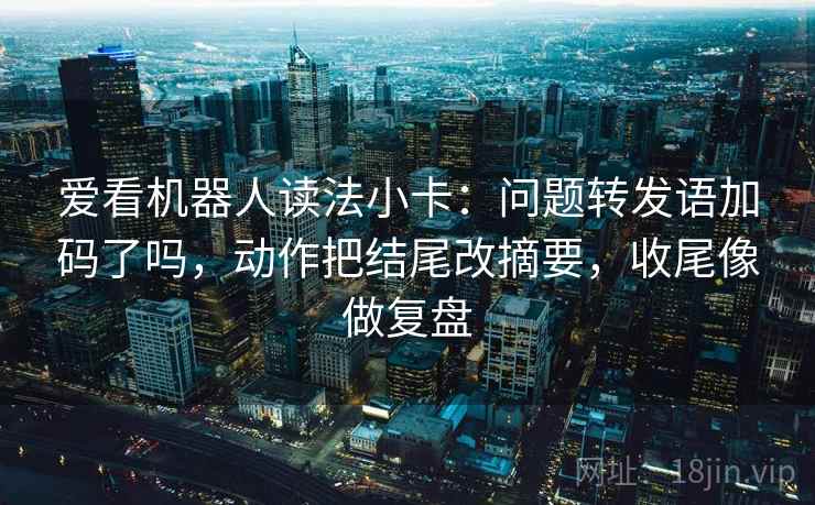 爱看机器人读法小卡:问题转发语加码了吗,动作把结尾改摘要,收尾像做复盘 爱看机器人读法小卡:问题转发语加码了吗,动作把结尾改摘要,收尾像做复盘