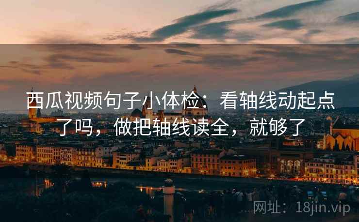 西瓜视频句子小体检：看轴线动起点了吗，做把轴线读全，就够了