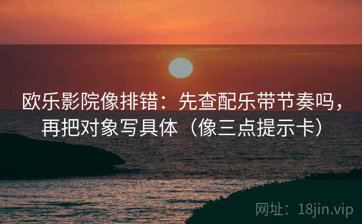 欧乐影院像排错：先查配乐带节奏吗，再把对象写具体（像三点提示卡）