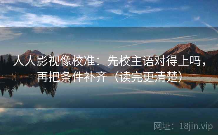 人人影视像校准：先校主语对得上吗，再把条件补齐（读完更清楚）