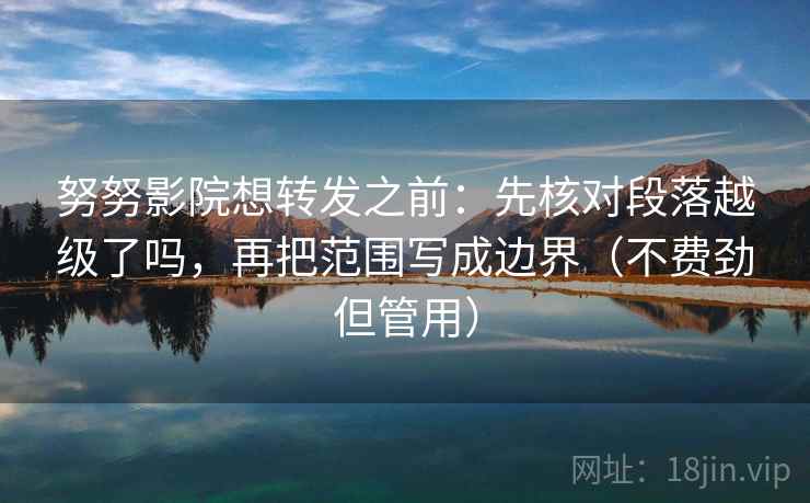 努努影院想转发之前：先核对段落越级了吗，再把范围写成边界（不费劲但管用）