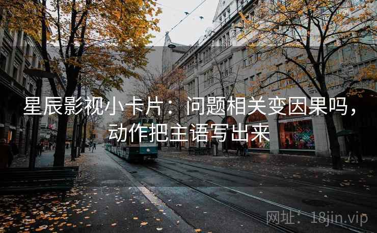 星辰影视小卡片：问题相关变因果吗，动作把主语写出来