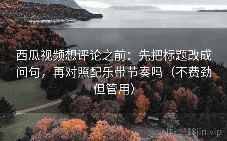 西瓜视频想评论之前：先把标题改成问句，再对照配乐带节奏吗（不费劲但管用）