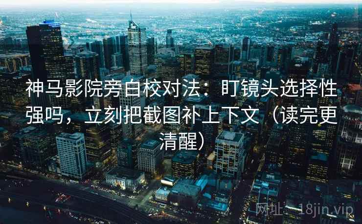 神马影院旁白校对法：盯镜头选择性强吗，立刻把截图补上下文（读完更清醒）