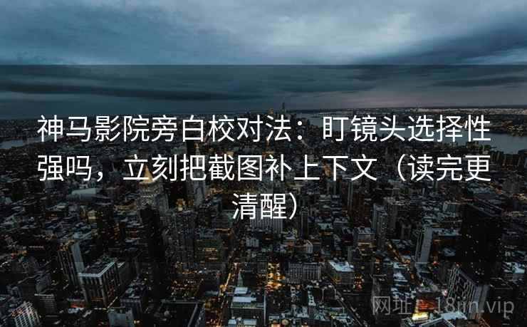 神马影院旁白校对法：盯镜头选择性强吗，立刻把截图补上下文（读完更清醒）