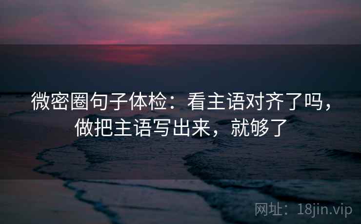 微密圈句子体检：看主语对齐了吗，做把主语写出来，就够了