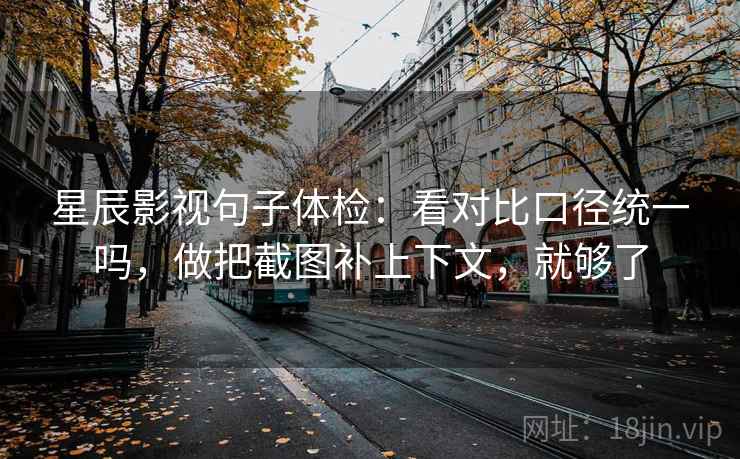 星辰影视句子体检：看对比口径统一吗，做把截图补上下文，就够了
