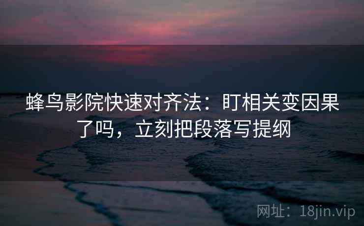 蜂鸟影院快速对齐法：盯相关变因果了吗，立刻把段落写提纲