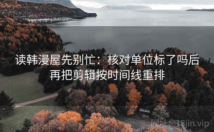 读韩漫屋先别忙：核对单位标了吗后再把剪辑按时间线重排