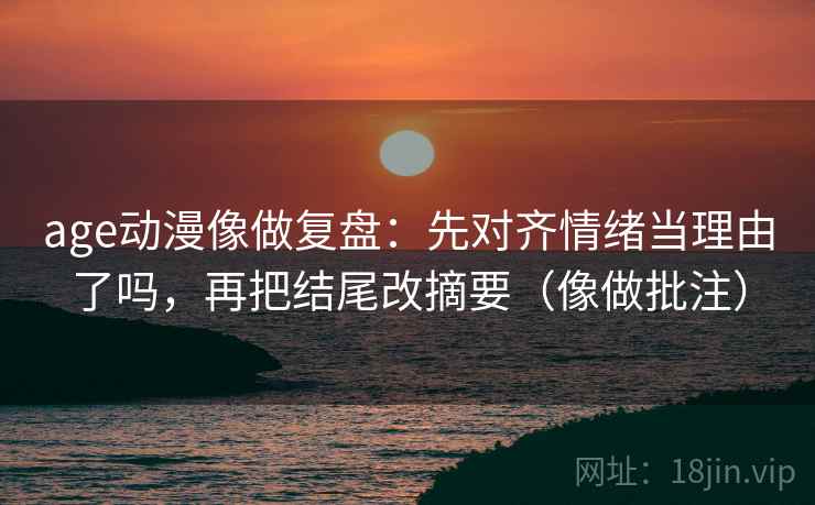 age动漫像做复盘：先对齐情绪当理由了吗，再把结尾改摘要（像做批注）
