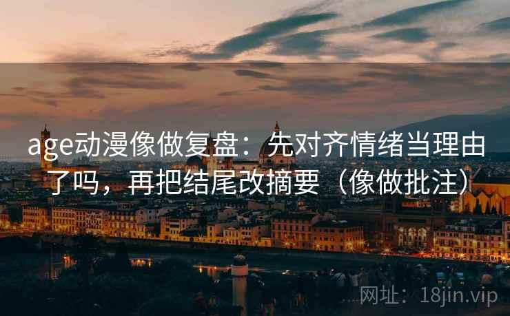 age动漫像做复盘：先对齐情绪当理由了吗，再把结尾改摘要（像做批注）