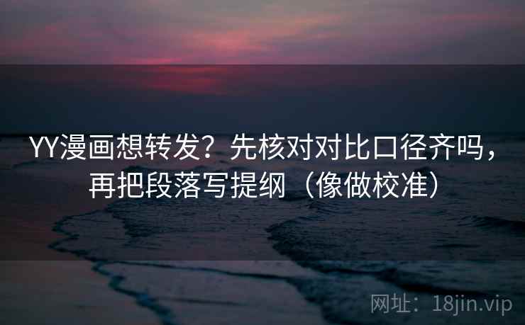 YY漫画想转发？先核对对比口径齐吗，再把段落写提纲（像做校准）