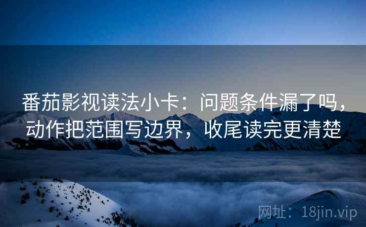 番茄影视读法小卡：问题条件漏了吗，动作把范围写边界，收尾读完更清楚