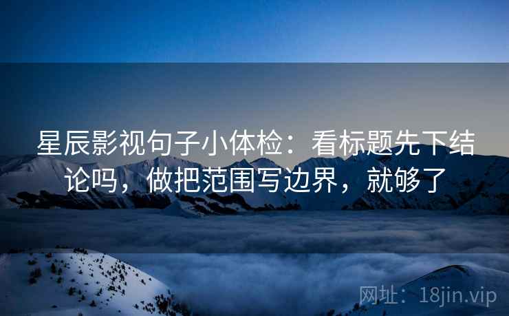 星辰影视句子小体检：看标题先下结论吗，做把范围写边界，就够了