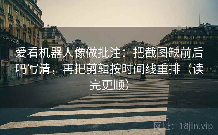 爱看机器人像做批注：把截图缺前后吗写清，再把剪辑按时间线重排（读完更顺）