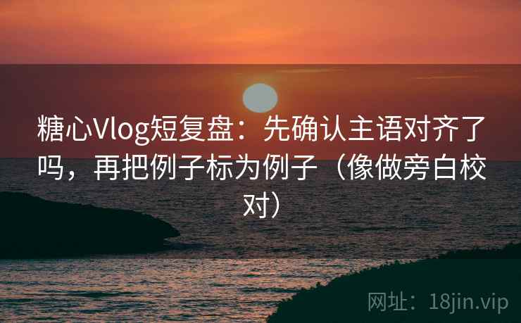 糖心Vlog短复盘：先确认主语对齐了吗，再把例子标为例子（像做旁白校对）