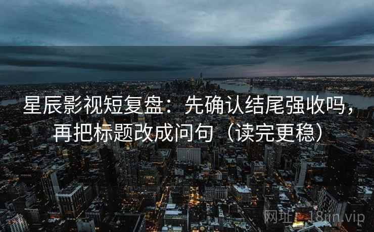 星辰影视短复盘：先确认结尾强收吗，再把标题改成问句（读完更稳）