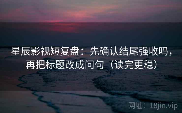 星辰影视短复盘：先确认结尾强收吗，再把标题改成问句（读完更稳）