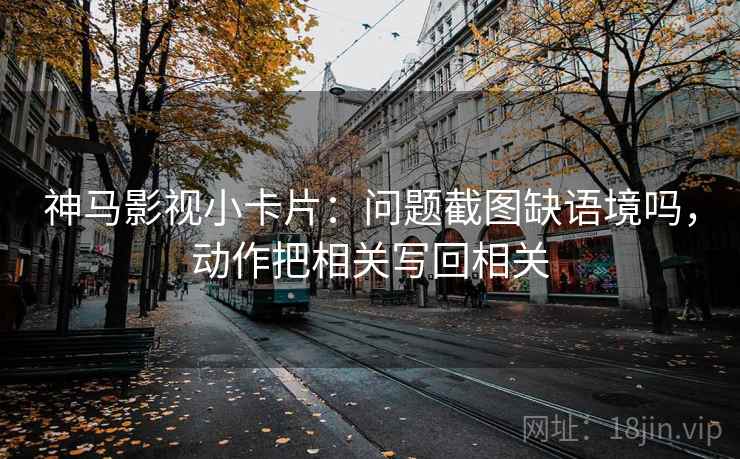 神马影视小卡片：问题截图缺语境吗，动作把相关写回相关