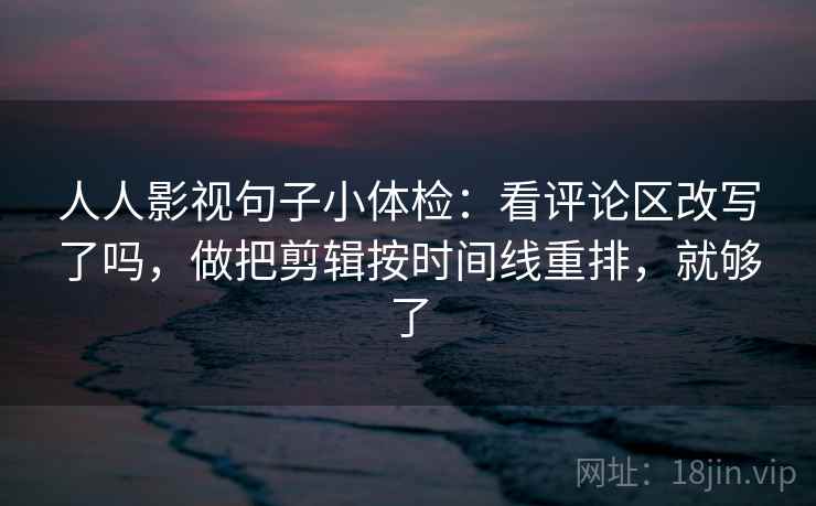 人人影视句子小体检：看评论区改写了吗，做把剪辑按时间线重排，就够了