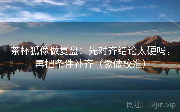 茶杯狐像做复盘：先对齐结论太硬吗，再把条件补齐（像做校准）