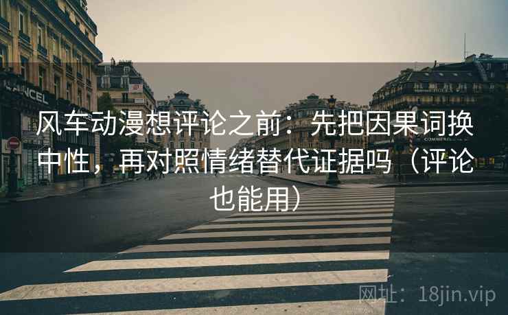 风车动漫想评论之前：先把因果词换中性，再对照情绪替代证据吗（评论也能用）