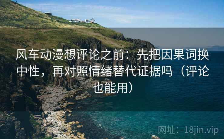 风车动漫想评论之前：先把因果词换中性，再对照情绪替代证据吗（评论也能用）