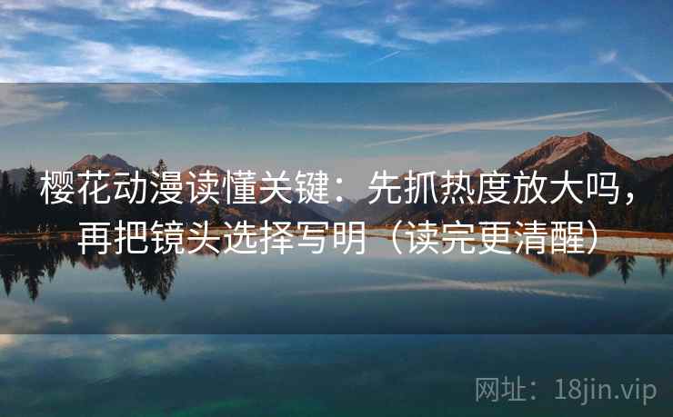 樱花动漫读懂关键：先抓热度放大吗，再把镜头选择写明（读完更清醒）