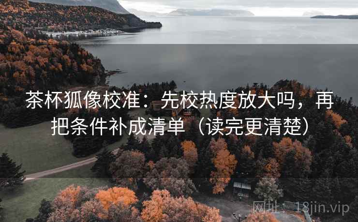 茶杯狐像校准：先校热度放大吗，再把条件补成清单（读完更清楚）