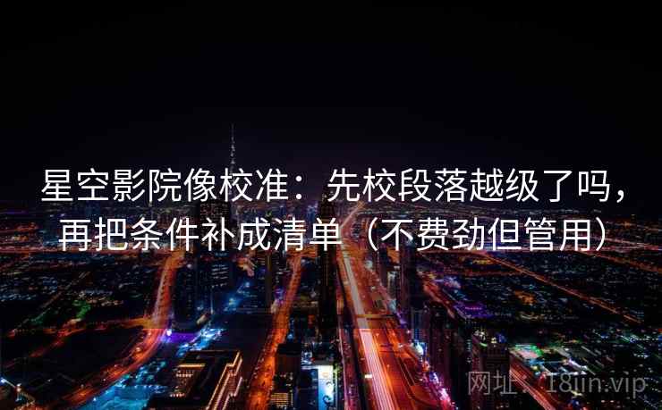 星空影院像校准：先校段落越级了吗，再把条件补成清单（不费劲但管用）